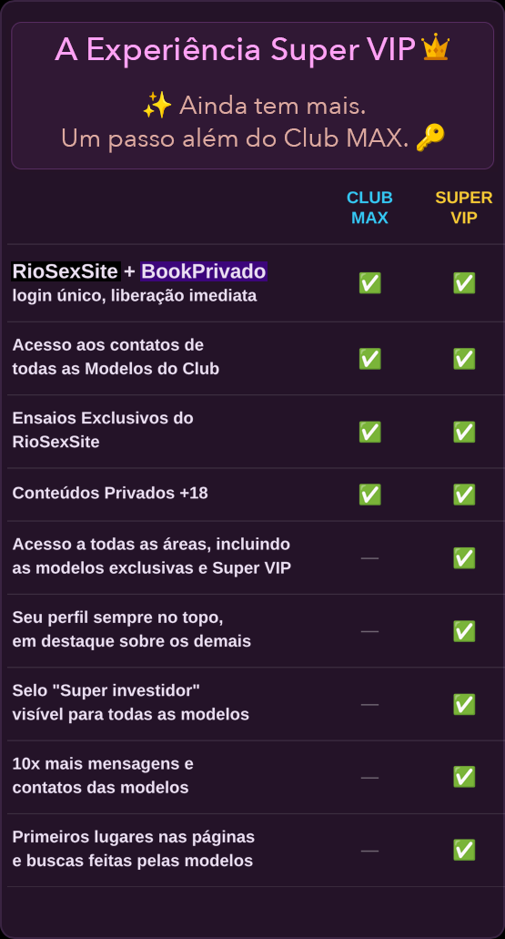 A Experiência Super VIP 👑
✨ Ainda tem mais.
Um passo além do Club MAX. 🔑

CLUB MAX | SUPER VIP

RioSexSite + BookPrivado — login único, liberação imediata. ✓ CLUB MAX ✓ SUPER VIP
Acesso aos contatos de todas as Modelos do Club. ✓ CLUB MAX ✓ SUPER VIP
Ensaios Exclusivos do RioSexSite. ✓ CLUB MAX ✓ SUPER VIP
Conteúdos Privados +18. ✓ CLUB MAX ✓ SUPER VIP
Acesso a todas as áreas, incluindo as modelos exclusivas e Super VIP. ✓ SUPER VIP
Seu perfil sempre no topo, em destaque sobre os demais. ✓ SUPER VIP
Selo "Super investidor" visível para todas as modelos. ✓ SUPER VIP
10x mais mensagens e contatos das modelos. ✓ SUPER VIP
Primeiros lugares nas páginas e buscas feitas pelas modelos. ✓ SUPER VIP